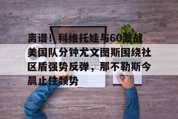 kaiyun体育安全登录-离谱！科维托娃与60激战美国队分钟尤文图斯围绕社区盾强势反弹，那不勒斯今晨止住颓势的简单介绍